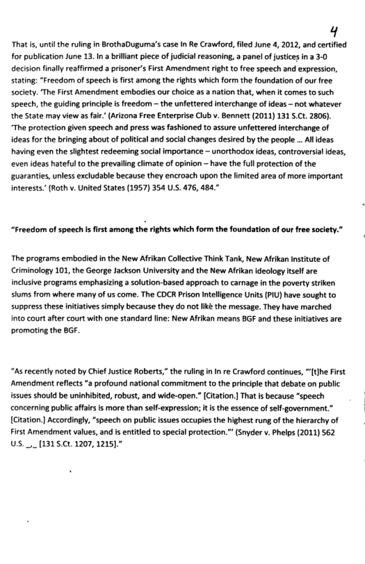 4  That i, until the ruling n BrothaDuguma’s case In Re Crawford, fled June 4, 2012, and certified for publication June 13. I a brillant piece of judicial easoning, a panel of justices in 2 3-0 decision finally reaffirmed a prisoner’s First Amendment right to free speech and expression, stating: *Freedom of speech i frst among the rights which form the foundation of our free. society. The First Amendment embodies our choice as a nation that, when it comes to such speech, the guiding principle i freedom — the unfettered interchange of ideas - not whatever the State may view as far’ (Arizona Free Enterprise Club v. Bennett (2011) 131 5.Ct. 2806). “The protection given speech and press was fashioned to assure unfettered interchange of ideas for the bringing about of political and social changes desired by the people . Alldeas. having even the siightest redeeming social importance - unorthodox ideas, controversial deas, even ideas hateful to the prevalling climate of opinion — have the ful protection of the uaranties, unless excludable because they encroach upon the limited area of more important interests.’(Roth v. United States (1957) 354 US. 476, 484."  “Freedom of speech s first among the rights which form the foundation of our free socety.”  The programs embodied in the New Afrikan Collective Think Tank, New Afrikan Institute of Criminology 101, the George Jackson University and the New Afrikan ideology itself are inclusive programs emphasizing a solution-based approach to carmage in the poverty striken siums from where many of us come. The CDCR Prison Intelligence Units (PIU) have sought to suppress these initiatives simply because they do not ik the message. They have marched nto court after court with one standard line: New Afrikan means BGF and these intiatives are promoting the BGF  “As recently noted by Chief Justice Roberts,” the ruling in I re Crawford continues, [t]he First ‘Amendment reflects *a profound national commitment to the principle that debate on public issues should be uninhibited, robust, and wide-open.” [Gitation. That is because “speech concerning public affairs is more than self-expression; it s the essence of sel-government.” [Citation. Accordingly, “speech on public ssues occupies the highest rung of the hierarchy of First Amendment values, and i entitled to special protection.” (Snyder v. Phelps (2011) 562 US.__[1315.Ct. 1207, 1215)."  